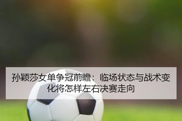 孙颖莎女单争冠前瞻：临场状态与战术变化将怎样左右决赛走向