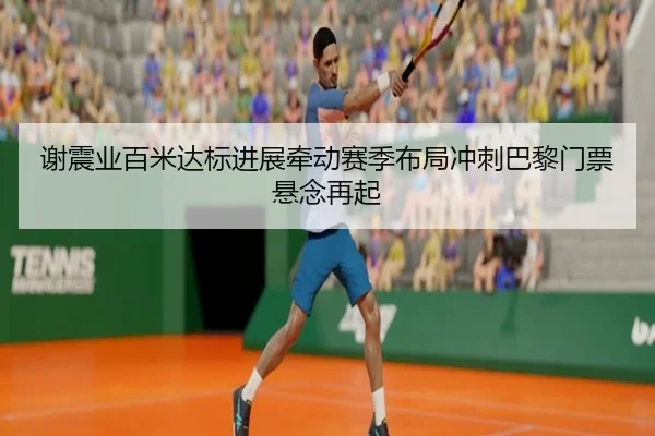 谢震业百米达标进展牵动赛季布局冲刺巴黎门票悬念再起